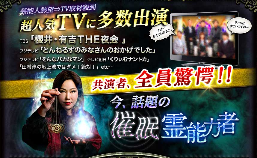 芸能人熱望⇒TV取材殺到 超人気TVに多数出演 TBS「櫻井・有吉THE夜会」 フジテレビ「とんねるずのみなさんのおかけでした」 フジテレビ「そんなバカなマン」 テレビ朝日「くりぃむナントカ」 「田村淳の地上波ではダメ!絶対!」etc… 共演者、全員驚愕!! 共演者、全員驚愕!! 催眠霊能力者