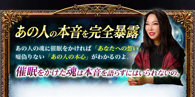 あの人の本音を完全暴露 あの人の魂に催眠をかければ「あなたへの想い」嘘偽りない「あの人の本心」がわかるのよ。催眠をかけた魂は本音を語らずにはいられないの。