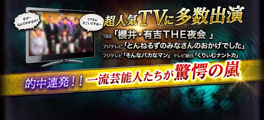 超人気TVに多数出演 TBS「櫻井・有吉THE夜会」 フジテレビ「とんねるずのみなさんのおかけでした」 フジテレビ「そんなバカなマン」 テレビ朝日「くりぃむナントカ」 的中連発!! 一流芸能人たちが驚愕の嵐
